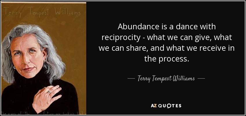 Abundance is a dance with reciprocity - what we can give, what we can share, and what we receive in the process. - Terry Tempest Williams