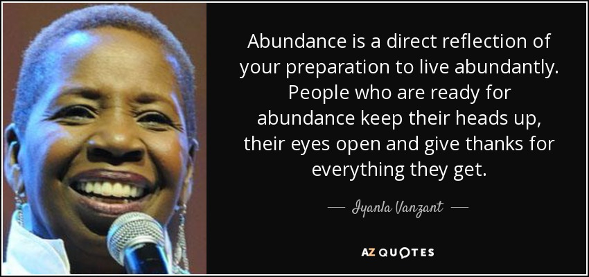 Abundance is a direct reflection of your preparation to live abundantly. People who are ready for abundance keep their heads up, their eyes open and give thanks for everything they get. - Iyanla Vanzant