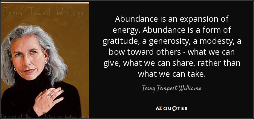 Abundance is an expansion of energy. Abundance is a form of gratitude, a generosity, a modesty, a bow toward others - what we can give, what we can share, rather than what we can take. - Terry Tempest Williams