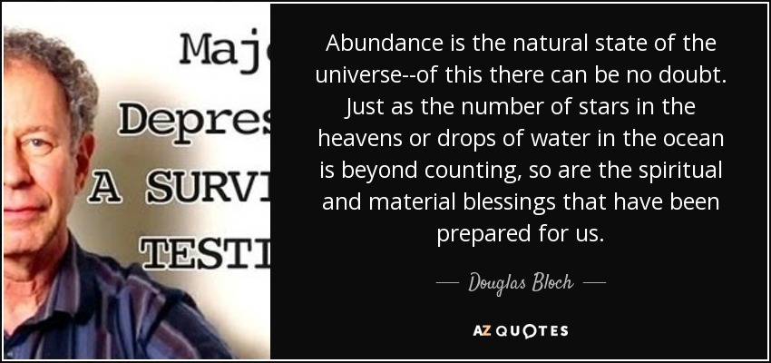 Abundance is the natural state of the universe--of this there can be no doubt. Just as the number of stars in the heavens or drops of water in the ocean is beyond counting, so are the spiritual and material blessings that have been prepared for us. - Douglas Bloch