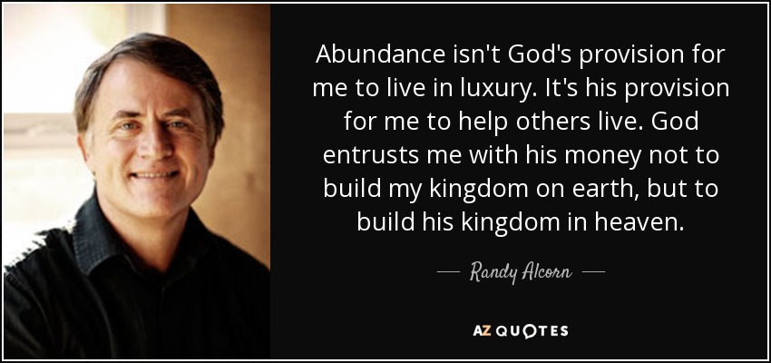Abundance isn't God's provision for me to live in luxury. It's his provision for me to help others live. God entrusts me with his money not to build my kingdom on earth, but to build his kingdom in heaven. - Randy Alcorn