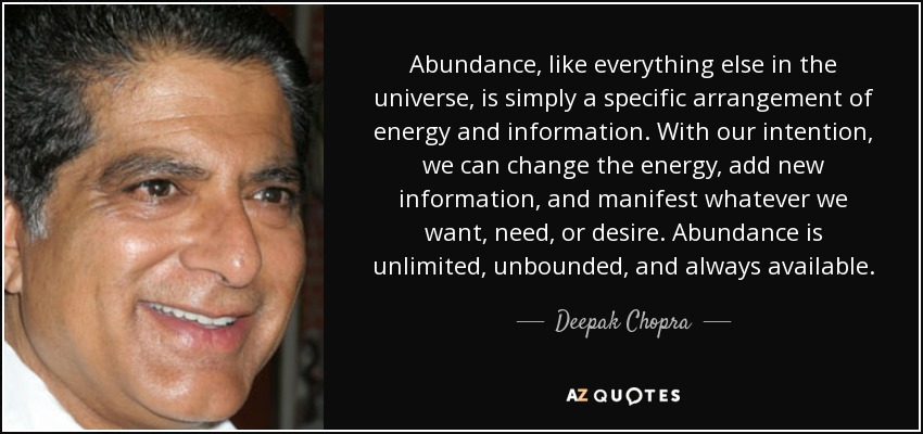 Abundance, like everything else in the universe, is simply a specific arrangement of energy and information. With our intention, we can change the energy, add new information, and manifest whatever we want, need, or desire. Abundance is unlimited, unbounded, and always available. - Deepak Chopra