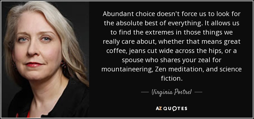 Abundant choice doesn't force us to look for the absolute best of everything. It allows us to find the extremes in those things we really care about, whether that means great coffee, jeans cut wide across the hips, or a spouse who shares your zeal for mountaineering, Zen meditation, and science fiction. - Virginia Postrel