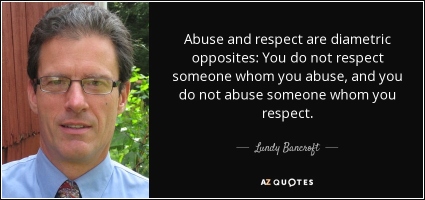 Abuse and respect are diametric opposites: You do not respect someone whom you abuse, and you do not abuse someone whom you respect. - Lundy Bancroft