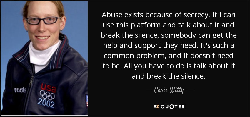 Abuse exists because of secrecy. If I can use this platform and talk about it and break the silence, somebody can get the help and support they need. It's such a common problem, and it doesn't need to be. All you have to do is talk about it and break the silence. - Chris Witty