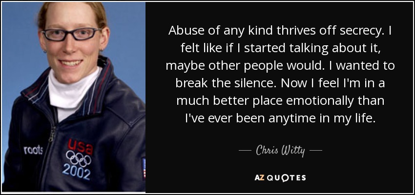 Abuse of any kind thrives off secrecy. I felt like if I started talking about it, maybe other people would. I wanted to break the silence. Now I feel I'm in a much better place emotionally than I've ever been anytime in my life. - Chris Witty