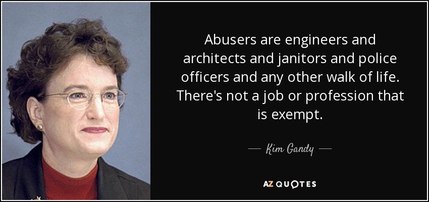 Abusers are engineers and architects and janitors and police officers and any other walk of life. There's not a job or profession that is exempt. - Kim Gandy