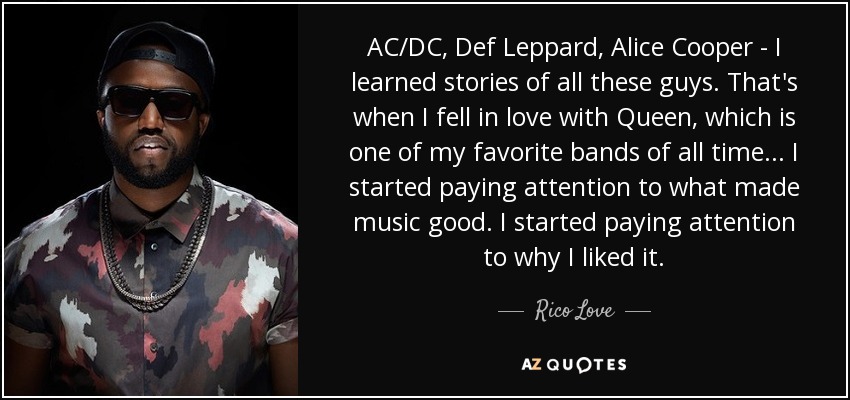 AC/DC, Def Leppard, Alice Cooper - I learned stories of all these guys. That's when I fell in love with Queen, which is one of my favorite bands of all time... I started paying attention to what made music good. I started paying attention to why I liked it. - Rico Love