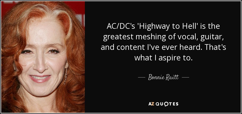 AC/DC's 'Highway to Hell' is the greatest meshing of vocal, guitar, and content I've ever heard. That's what I aspire to. - Bonnie Raitt