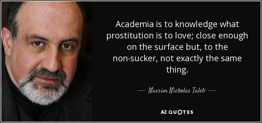 Academia is to knowledge what prostitution is to love; close enough on the surface but, to the non-sucker, not exactly the same thing. - Nassim Nicholas Taleb