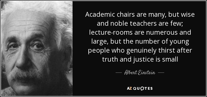 Academic chairs are many, but wise and noble teachers are few; lecture-rooms are numerous and large, but the number of young people who genuinely thirst after truth and justice is small - Albert Einstein