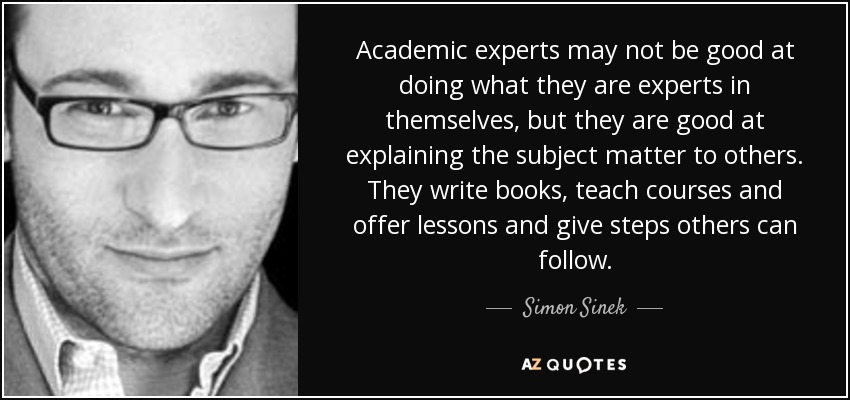 Academic experts may not be good at doing what they are experts in themselves, but they are good at explaining the subject matter to others. They write books, teach courses and offer lessons and give steps others can follow. - Simon Sinek