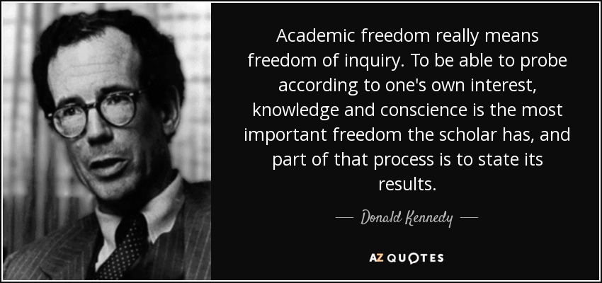 Academic freedom really means freedom of inquiry. To be able to probe according to one's own interest, knowledge and conscience is the most important freedom the scholar has, and part of that process is to state its results. - Donald Kennedy