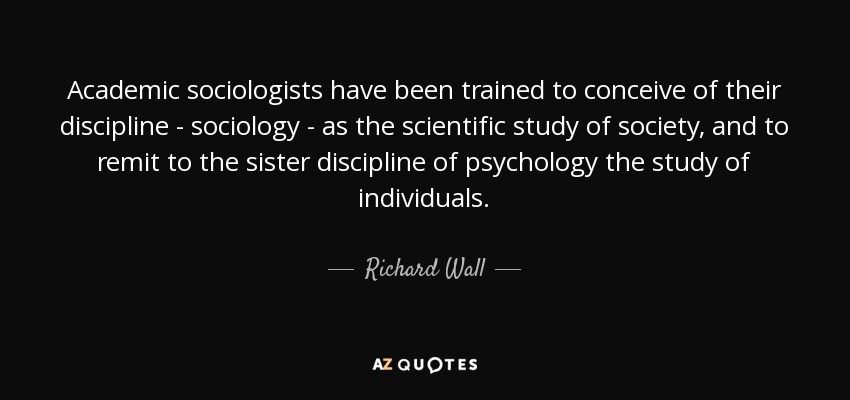 Academic sociologists have been trained to conceive of their discipline - sociology - as the scientific study of society, and to remit to the sister discipline of psychology the study of individuals. - Richard Wall