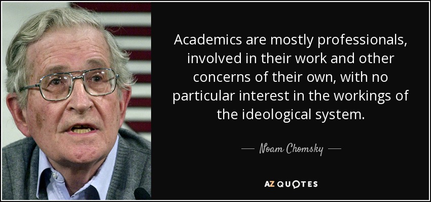 Academics are mostly professionals, involved in their work and other concerns of their own, with no particular interest in the workings of the ideological system. - Noam Chomsky