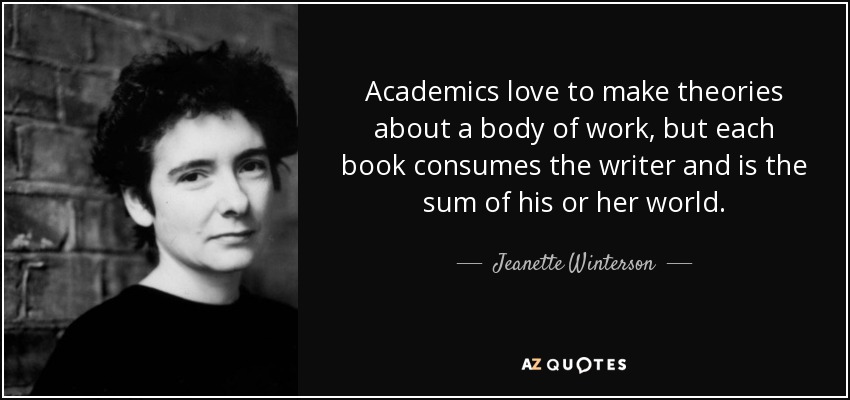 Academics love to make theories about a body of work, but each book consumes the writer and is the sum of his or her world. - Jeanette Winterson