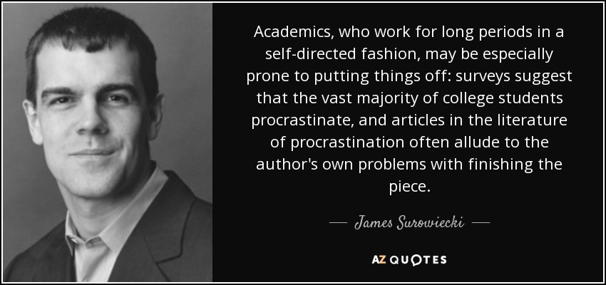 Academics, who work for long periods in a self-directed fashion, may be especially prone to putting things off: surveys suggest that the vast majority of college students procrastinate, and articles in the literature of procrastination often allude to the author's own problems with finishing the piece. - James Surowiecki