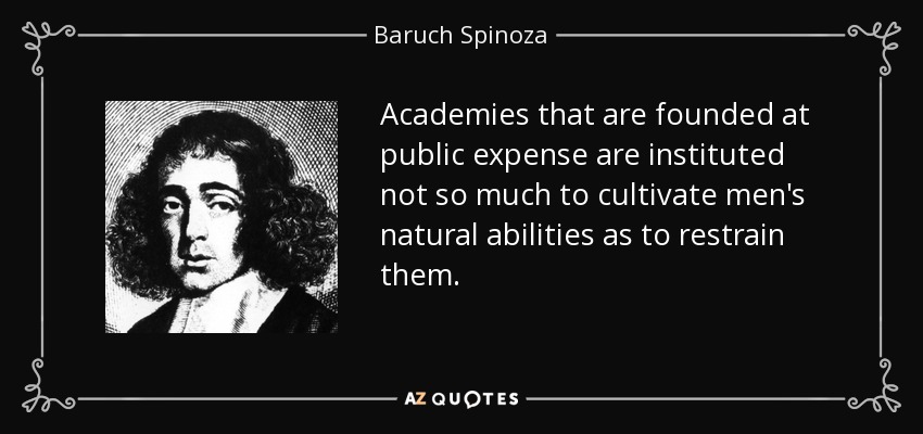 Academies that are founded at public expense are instituted not so much to cultivate men's natural abilities as to restrain them. - Baruch Spinoza