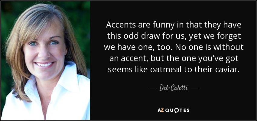 Accents are funny in that they have this odd draw for us, yet we forget we have one, too. No one is without an accent, but the one you’ve got seems like oatmeal to their caviar. - Deb Caletti