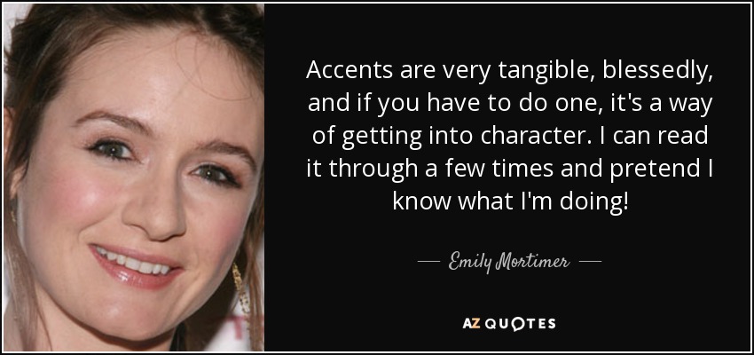 Accents are very tangible, blessedly, and if you have to do one, it's a way of getting into character. I can read it through a few times and pretend I know what I'm doing! - Emily Mortimer