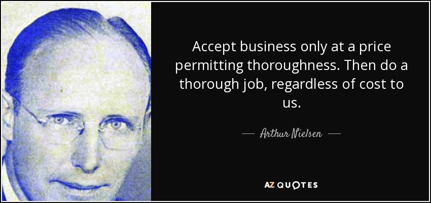 Accept business only at a price permitting thoroughness. Then do a thorough job, regardless of cost to us. - Arthur Nielsen