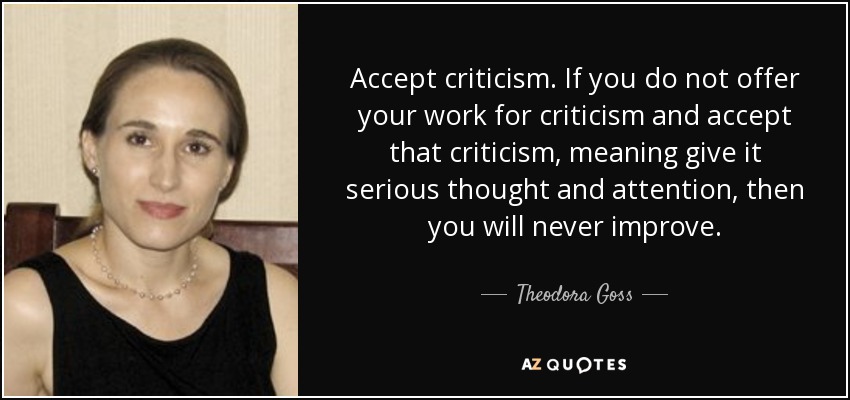 Accept criticism. If you do not offer your work for criticism and accept that criticism, meaning give it serious thought and attention, then you will never improve. - Theodora Goss