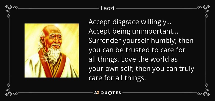 Accept disgrace willingly... Accept being unimportant... Surrender yourself humbly; then you can be trusted to care for all things. Love the world as your own self; then you can truly care for all things. - Laozi