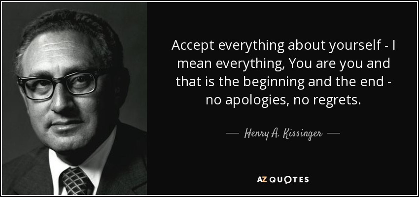 Accept everything about yourself - I mean everything, You are you and that is the beginning and the end - no apologies, no regrets. - Henry A. Kissinger