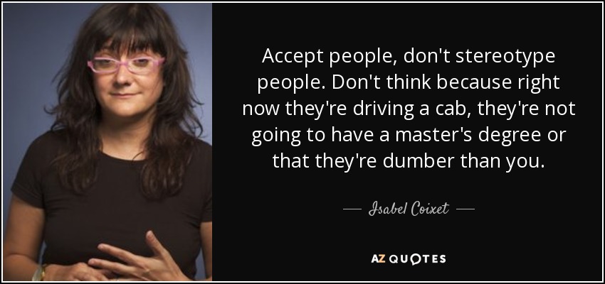Accept people, don't stereotype people. Don't think because right now they're driving a cab, they're not going to have a master's degree or that they're dumber than you. - Isabel Coixet