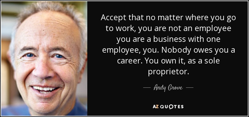 Accept that no matter where you go to work, you are not an employee you are a business with one employee, you. Nobody owes you a career. You own it, as a sole proprietor. - Andy Grove