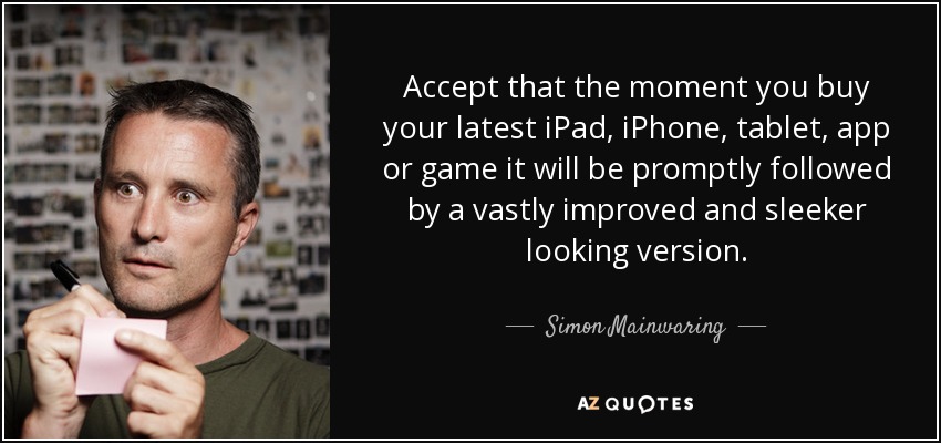 Accept that the moment you buy your latest iPad, iPhone, tablet, app or game it will be promptly followed by a vastly improved and sleeker looking version. - Simon Mainwaring