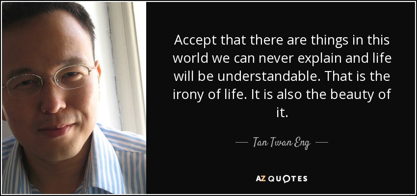 Accept that there are things in this world we can never explain and life will be understandable. That is the irony of life. It is also the beauty of it. - Tan Twan Eng