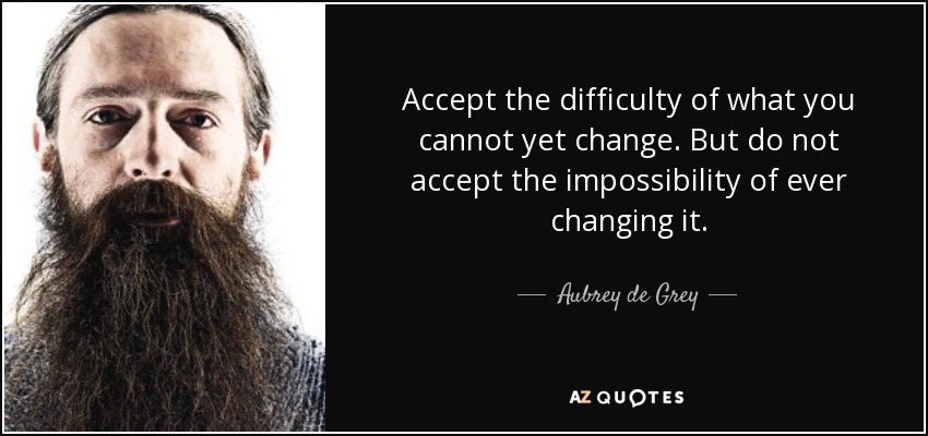 Accept the difficulty of what you cannot yet change. But do not accept the impossibility of ever changing it. - Aubrey de Grey