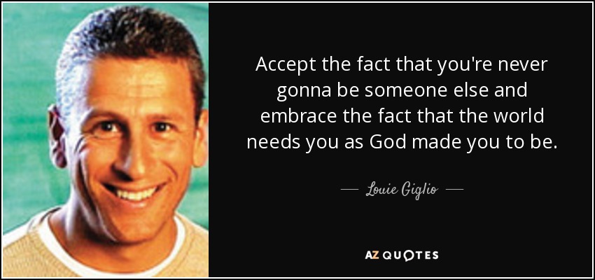 Accept the fact that you're never gonna be someone else and embrace the fact that the world needs you as God made you to be. - Louie Giglio
