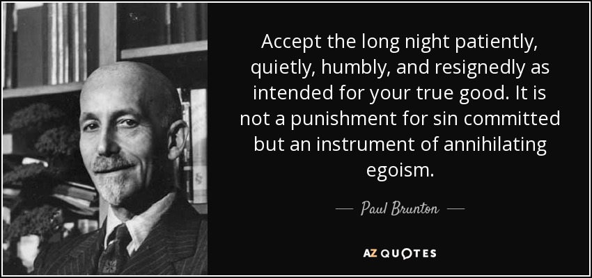 Accept the long night patiently, quietly, humbly, and resignedly as intended for your true good. It is not a punishment for sin committed but an instrument of annihilating egoism. - Paul Brunton