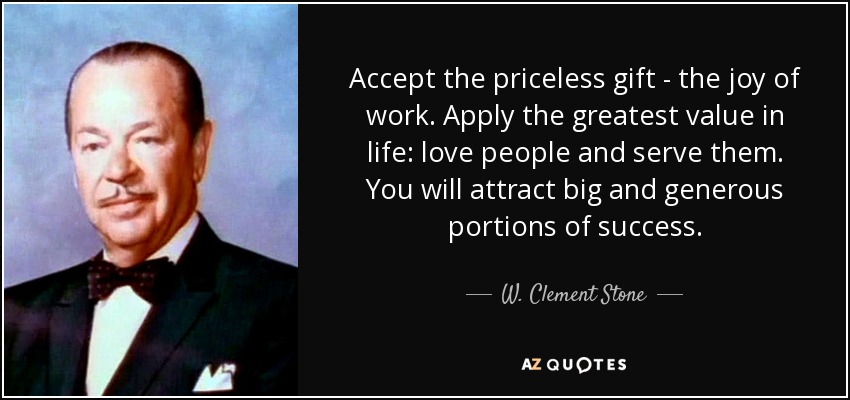 Accept the priceless gift - the joy of work. Apply the greatest value in life: love people and serve them. You will attract big and generous portions of success. - W. Clement Stone