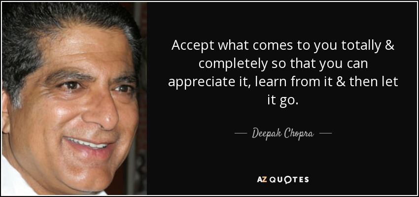 Accept what comes to you totally & completely so that you can appreciate it, learn from it & then let it go. - Deepak Chopra