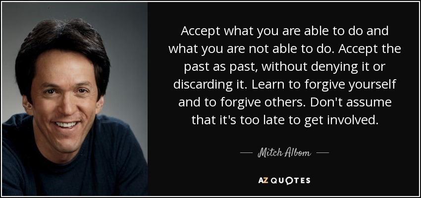 Accept what you are able to do and what you are not able to do. Accept the past as past, without denying it or discarding it. Learn to forgive yourself and to forgive others. Don't assume that it's too late to get involved. - Mitch Albom