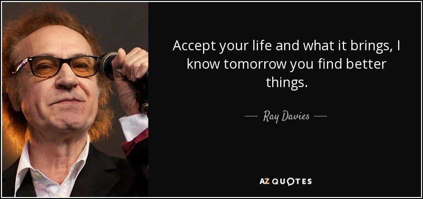 Accept your life and what it brings, I know tomorrow you find better things. - Ray Davies