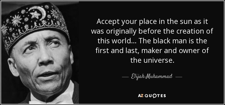 Accept your place in the sun as it was originally before the creation of this world... The black man is the first and last, maker and owner of the universe. - Elijah Muhammad