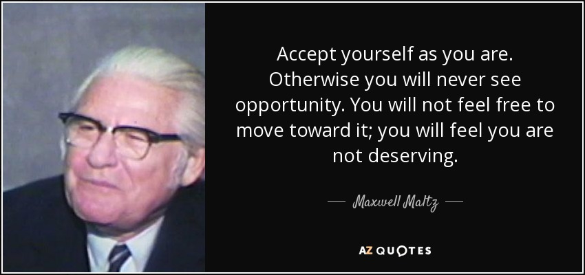 Accept yourself as you are. Otherwise you will never see opportunity. You will not feel free to move toward it; you will feel you are not deserving. - Maxwell Maltz