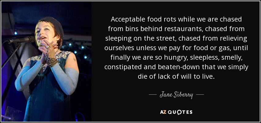 Acceptable food rots while we are chased from bins behind restaurants, chased from sleeping on the street, chased from relieving ourselves unless we pay for food or gas, until finally we are so hungry, sleepless, smelly, constipated and beaten-down that we simply die of lack of will to live. - Jane Siberry