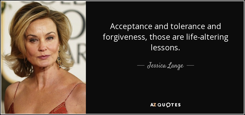 Acceptance and tolerance and forgiveness, those are life-altering lessons. - Jessica Lange