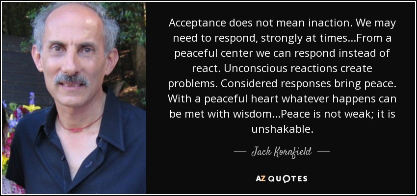 Acceptance does not mean inaction. We may need to respond, strongly at times...From a peaceful center we can respond instead of react. Unconscious reactions create problems. Considered responses bring peace. With a peaceful heart whatever happens can be met with wisdom...Peace is not weak; it is unshakable. - Jack Kornfield