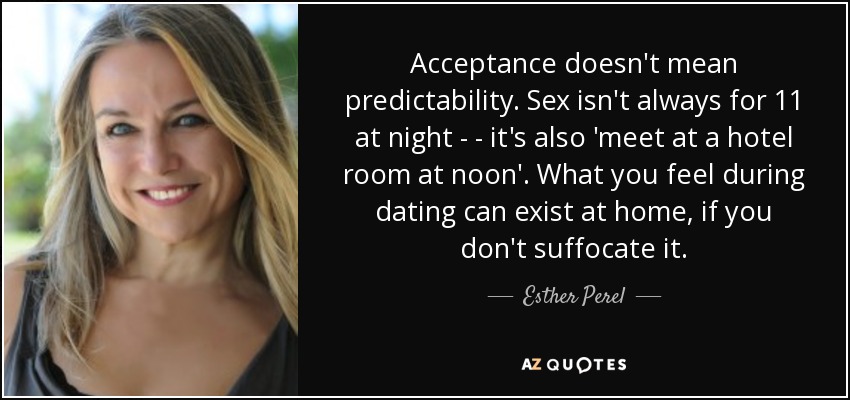 Acceptance doesn't mean predictability. Sex isn't always for 11 at night - - it's also 'meet at a hotel room at noon'. What you feel during dating can exist at home, if you don't suffocate it. - Esther Perel