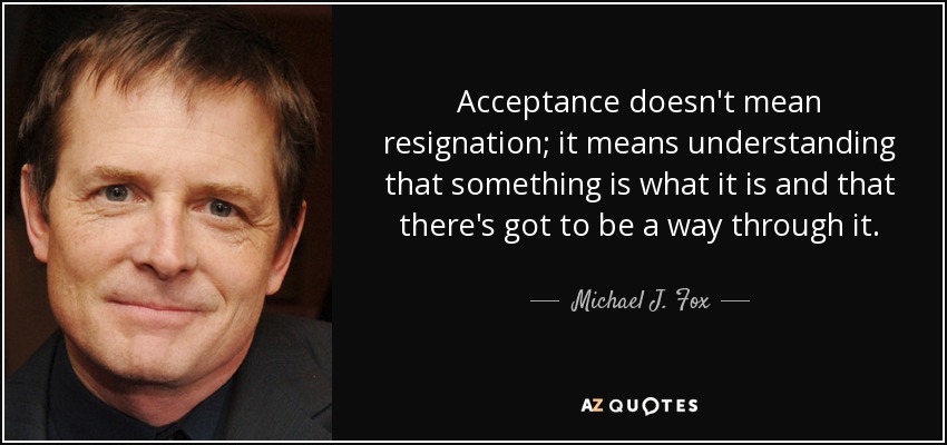 Acceptance doesn't mean resignation; it means understanding that something is what it is and that there's got to be a way through it. - Michael J. Fox