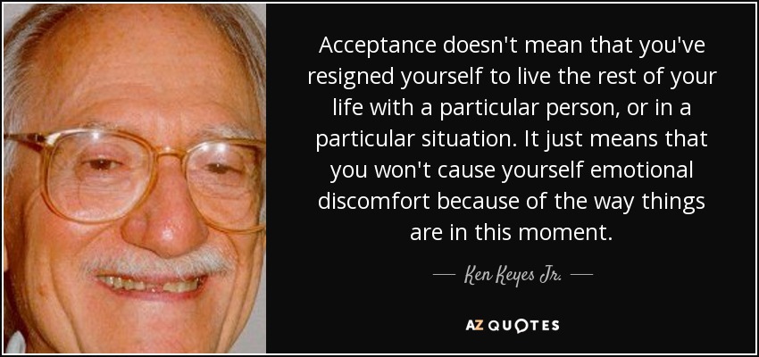 Acceptance doesn't mean that you've resigned yourself to live the rest of your life with a particular person, or in a particular situation. It just means that you won't cause yourself emotional discomfort because of the way things are in this moment. - Ken Keyes Jr.