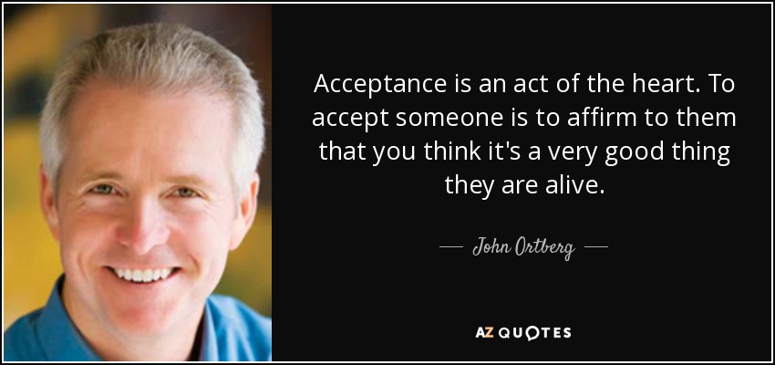 Acceptance is an act of the heart. To accept someone is to affirm to them that you think it's a very good thing they are alive. - John Ortberg