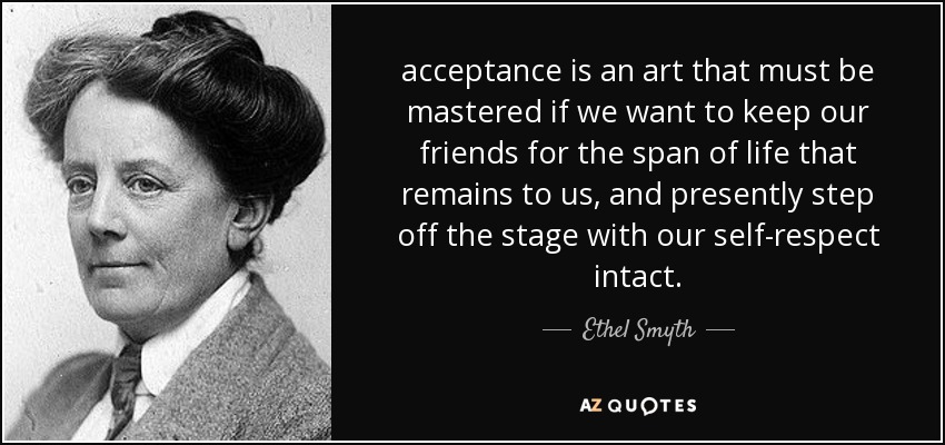 acceptance is an art that must be mastered if we want to keep our friends for the span of life that remains to us, and presently step off the stage with our self-respect intact. - Ethel Smyth