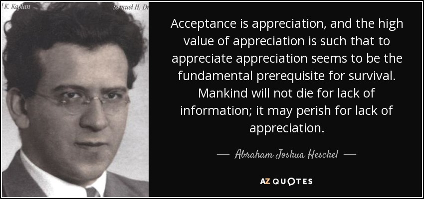 Acceptance is appreciation, and the high value of appreciation is such that to appreciate appreciation seems to be the fundamental prerequisite for survival. Mankind will not die for lack of information; it may perish for lack of appreciation. - Abraham Joshua Heschel